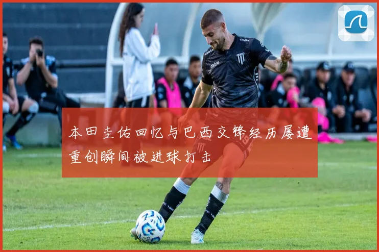 本田圭佑回忆与巴西交锋经历屡遭重创瞬间被进球打击