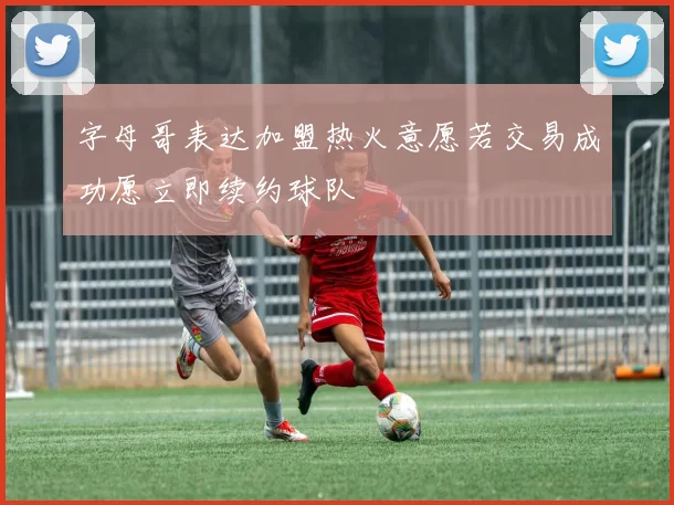 字母哥表达加盟热火意愿若交易成功愿立即续约球队