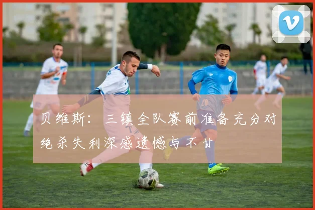 贝维斯：三镇全队赛前准备充分对绝杀失利深感遗憾与不甘