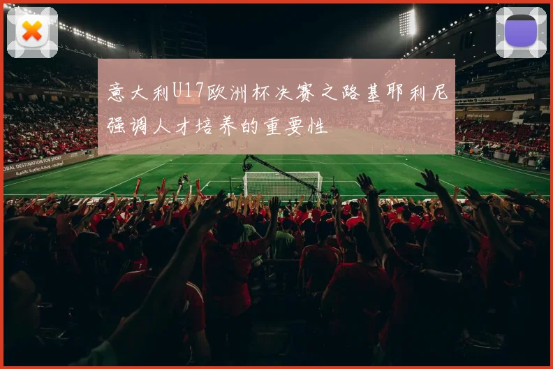 意大利U17欧洲杯决赛之路基耶利尼强调人才培养的重要性