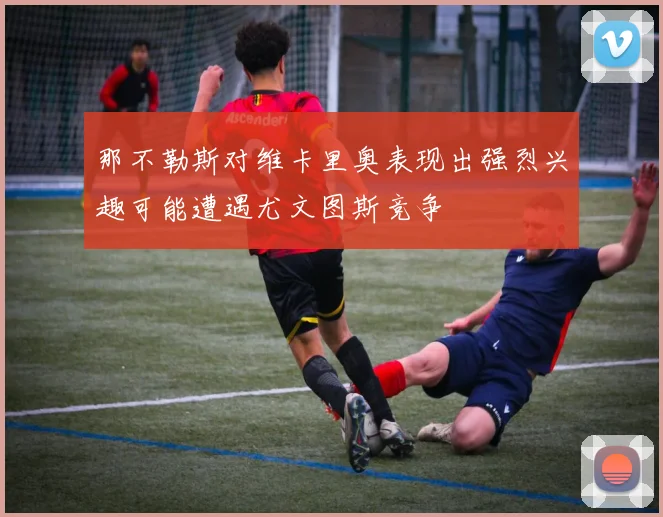那不勒斯对维卡里奥表现出强烈兴趣可能遭遇尤文图斯竞争
