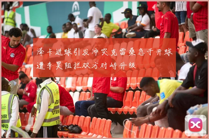 泽卡进球引发冲突克雷桑急于开球遭李昊阻拦双方对峙升级