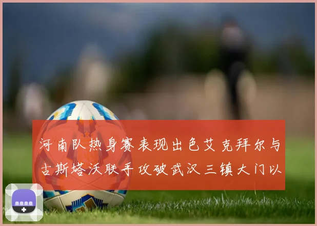 河南队热身赛表现出色艾克拜尔与古斯塔沃联手攻破武汉三镇大门以2-0获胜