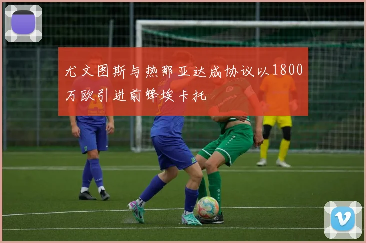 尤文图斯与热那亚达成协议以1800万欧引进前锋埃卡托