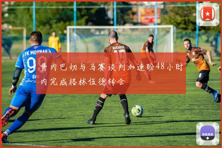 费内巴切与马赛谈判加速盼48小时内完成格林伍德转会