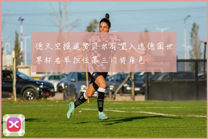 德天空报道努贝尔有望入选德国世界杯名单担任第三门将角色