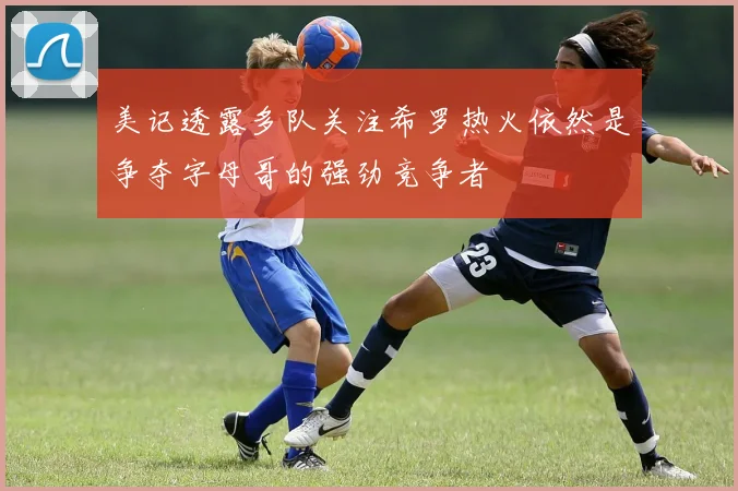 美记透露多队关注希罗热火依然是争夺字母哥的强劲竞争者