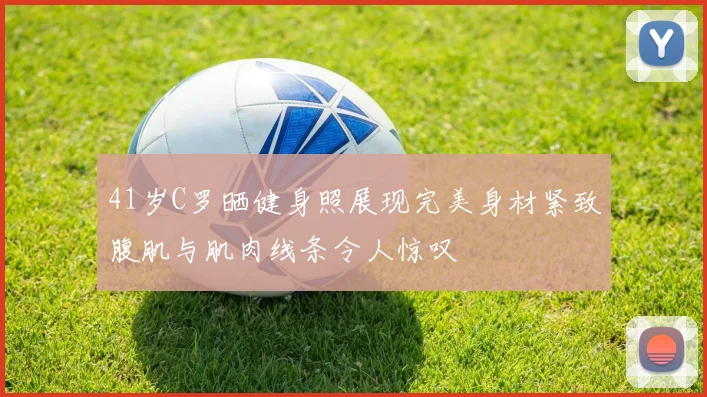 41岁C罗晒健身照展现完美身材紧致腹肌与肌肉线条令人惊叹
