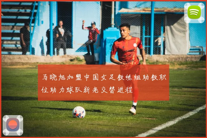 马晓旭加盟中国女足教练组助教职位助力球队新老交替进程