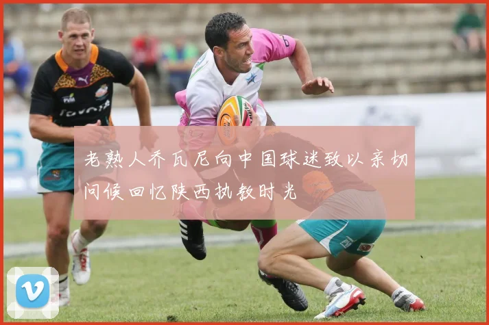 老熟人乔瓦尼向中国球迷致以亲切问候回忆陕西执教时光