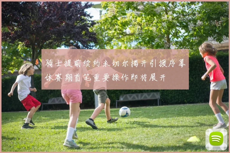 骑士提前续约米切尔揭开引援序幕休赛期首笔重要操作即将展开